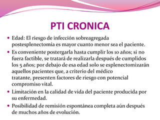 PTI CRONICAEdad: El riesgo de infección sobreagregadapostesplenectomía es mayor cuanto menor sea el paciente.Es conveniente postergarla hasta cumplir los 10 años; si no fuera factible, se tratará de realizarla después de cumplidos los 5 años; por debajo de esa edad solo se esplenectomizarán aquellos pacientes que, a criterio del médico tratante, presenten factores de riesgo con potencial compromiso vital.Limitación en la calidad de vida del paciente producida por su enfermedad.Posibilidad de remisión espontánea completa aún después de muchos años de evolución.