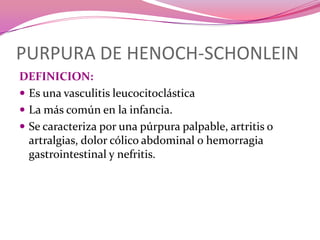 PURPURA DE HENOCH-SCHONLEINDEFINICION:Es una vasculitis leucocitoclásticaLa más común en la infancia. Se caracteriza por una púrpura palpable, artritis o artralgias, dolor cólico abdominal o hemorragia gastrointestinal y nefritis.