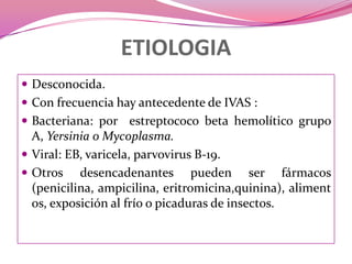 ETIOLOGIADesconocida. Con frecuencia hay antecedente de IVAS :Bacteriana: por  estreptococo beta hemolítico grupo A, Yersinia o Mycoplasma.Viral: EB, varicela, parvovirusB-19. Otros desencadenantes pueden ser fármacos (penicilina, ampicilina, eritromicina,quinina), alimentos, exposición al frío o picaduras de insectos.
