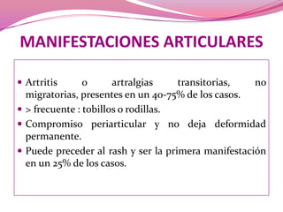 MANIFESTACIONES ARTICULARESArtritis o artralgiastransitorias, no migratorias, presentes en un 40-75% de los casos. > frecuente : tobillos o rodillas. Compromiso periarticulary no deja deformidad permanente. Puede preceder al rash y ser la primera manifestación en un 25% de los casos.