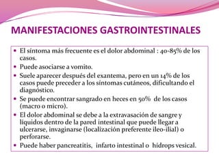 MANIFESTACIONES GASTROINTESTINALESEl síntomamás frecuente es el dolor abdominal : 40-85% de los casos. Puede asociarse a vomito. Suele aparecer después del exantema, pero en un 14% de los casos puede preceder a los síntomas cutáneos, dificultando el diagnóstico.Se puede encontrar sangrado en heces en 50%  de los casos (macro o micro).El dolor abdominal se debe a la extravasación de sangre y líquidos dentro de la pared intestinal que puede llegar a ulcerarse, invaginarse (localización preferente ileo-ilial) o perforarse.Puede haber pancreatitis,  infarto intestinal o  hídropsvesical.