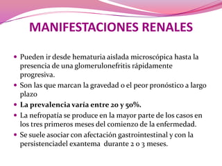 MANIFESTACIONES RENALESPueden ir desde hematuria aislada microscópica hasta la presencia de una glomerulonefritisrápidamenteprogresiva.Son las que marcan la gravedad o el peor pronóstico a largo plazoLa prevalencia varía entre 20 y 50%.La nefropatía se produce en la mayor parte de los casos en los tres primeros meses del comienzo de la enfermedad. Se suele asociar con afectación gastrointestinal y con la persistenciadel exantemadurante 2 o 3 meses.