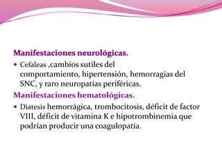 Manifestaciones neurológicas. Cefaleas,cambios sutiles del comportamiento, hipertensión, hemorragias del SNC, y raro neuropatías periféricas.Manifestaciones hematológicas. Diatesishemorrágica, trombocitosis, déficit de factor VIII, déficit de vitamina K e hipotrombinemiaque podrían producir una coagulopatía.
