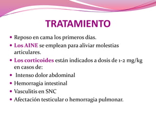 TRATAMIENTOReposo en cama los primeros días. Los AINE se emplean para aliviar molestiasarticulares.Los corticoides están indicados a dosis de 1-2 mg/kg en casos de:Intenso dolor abdominal Hemorragia intestinalVasculitis en SNCAfectación testicular o hemorragia pulmonar.