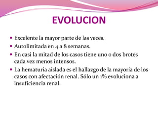 EVOLUCIONExcelente la mayor parte de las veces.Autolimitada en 4 a 8 semanas. En casi la mitad de los casos tiene uno o dos brotes cada vez menos intensos. La hematuria aislada es el hallazgo de la mayoría de los casos con afectación renal. Sólo un 1% evoluciona a insuficiencia renal.