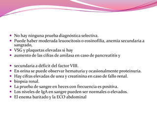 No hay ninguna prueba diagnóstica selectiva.Puede haber moderada leucocitosis o eosinofilia, anemia secundaria a sangrado, VSG y plaquetas elevadas si hayaumento de las cifras de amilasa en caso de pancreatitis ysecundaria a déficit del factor VIII. En orina se puede observar hematuria y ocasionalmente proteinuria.Hay cifras elevadas de urea y creatinina en caso de fallo renal. biopsia renal.La prueba de sangre en heces con frecuencia espositiva.Los niveles de IgA en sangre pueden ser normales o elevados.El enema baritado y la ECO abdominal