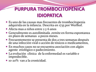 PURPURA TROMBOCITOPENICA IDIOPATICAEs uno de las causas mas frecuentes de trombocitopenia adquirida en la infancia. Descrita en 1735 por Werlhof.Afecta mas a niños entre 2 y 6 anosGeneralmente es autolímitada ,remite en forma espontanea en plazo de semanas  a pocos meses.Frecuentemente se presenta de dos a tres semanas después de una infección viral o acción de tóxicos o medicamentos, En muchos casos no se encuentra asociación con algún agente  etiológico o padecimiento. La evolución  clínica  de la enfermedad es variable e impredecible.10-20%  van a la cronicidad.