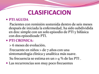 CLASIFICACIONPTI AGUDA    Pacientes con remisión sostenida dentro de seis meses después de iniciada la enfermedad, ha sido subdividida en dos: simple con un solo episodio de PTI y bifásica con dos episodiosde PTI.PTI CRONICA:> 6 meses de evolución.    Frecuente en niños > de 7 años con una sintomatología clínica y analítica más suave.     Su frecuencia se estima en un 1-4 % de las PTI .Las recurrencias son muy poco frecuentes
