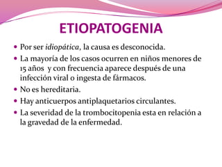 ETIOPATOGENIAPor ser idiopática, la causa es desconocida. La mayoría de los casos ocurren en niños menores de 15 años  y con frecuencia aparece después de una infección viral o ingesta de fármacos.No es hereditaria. Hay anticuerpos antiplaquetarios circulantes.La severidad de la trombocitopenia esta en relación a la gravedad de la enfermedad.