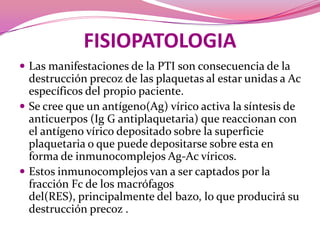 FISIOPATOLOGIALas manifestaciones de la PTI son consecuencia de la destrucción precoz de las plaquetas al estar unidas a Ac específicos del propio paciente.Se creeque un antígeno(Ag) vírico activa la síntesis de anticuerpos (Ig G antiplaquetaria) que reaccionan con el antígeno vírico depositado sobre la superficie plaquetaria o que puede depositarse sobre esta en forma de inmunocomplejosAg-Ac víricos.Estos inmunocomplejos van a ser captados por la fracción Fc de los macrófagos del(RES), principalmente del bazo, lo que producirá su destrucción precoz . 
