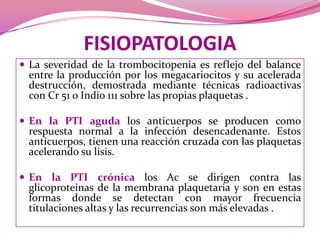 FISIOPATOLOGIALa severidad de la trombocitopenia es reflejo del balance entre la producción por los megacariocitos y su acelerada destrucción, demostrada mediante técnicas radioactivas con Cr 51 o Indio 111 sobre las propias plaquetas .En la PTI aguda los anticuerpos se producen como respuesta normal a la infección desencadenante. Estos anticuerpos, tienen una reacción cruzada con las plaquetas  acelerando su lisis.En la PTI crónica los Ac se dirigen contra las glicoproteinas de la membrana plaquetaria y son en estas formas donde se detectan con mayor frecuencia titulaciones altas y las recurrencias son máselevadas .