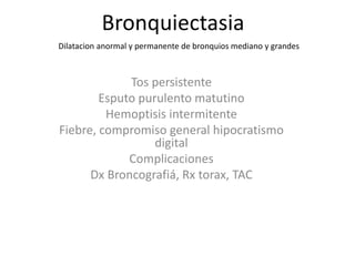Bronquiectasia
Tos persistente
Esputo purulento matutino
Hemoptisis intermitente
Fiebre, compromiso general hipocratismo
digital
Complicaciones
Dx Broncografiá, Rx torax, TAC
Dilatacion anormal y permanente de bronquios mediano y grandes
 