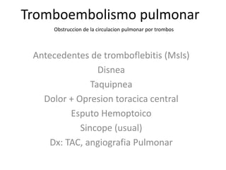 Tromboembolismo pulmonar
Antecedentes de tromboflebitis (MsIs)
Disnea
Taquipnea
Dolor + Opresion toracica central
Esputo Hemoptoico
Sincope (usual)
Dx: TAC, angiografia Pulmonar
Obstruccion de la circulacion pulmonar por trombos
 