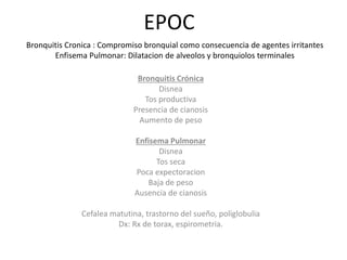 EPOC
Bronquitis Crónica
Disnea
Tos productiva
Presencia de cianosis
Aumento de peso
Enfisema Pulmonar
Disnea
Tos seca
Poca expectoracion
Baja de peso
Ausencia de cianosis
Cefalea matutina, trastorno del sueño, poliglobulia
Dx: Rx de torax, espirometria.
Bronquitis Cronica : Compromiso bronquial como consecuencia de agentes irritantes
Enfisema Pulmonar: Dilatacion de alveolos y bronquiolos terminales
 