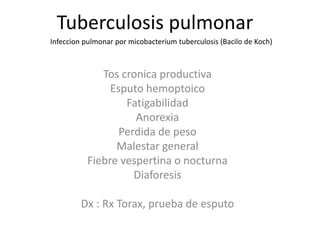 Tos cronica productiva
Esputo hemoptoico
Fatigabilidad
Anorexia
Perdida de peso
Malestar general
Fiebre vespertina o nocturna
Diaforesis
Dx : Rx Torax, prueba de esputo
Infeccion pulmonar por micobacterium tuberculosis (Bacilo de Koch)
Tuberculosis pulmonar
 