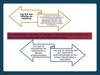 Las ILD son
difíciles de
clasificar
Se conocen más de 200
enfermedades que se caracterizan
por una afección difusa del
parénquima pulmonar, como
enfermedad primaria o como
parte importante de un proceso
multiorgánico
Las que se
acompañan de
inflamación y
fibrosis
predominantes
Las que se caracterizan
por reacciones
granulomatosas en las
zonas intersticiales o
vasculares
La clasificación consiste en separar a las ILD en dos grupos con
base en la histopatología principal subyacente:
 