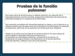 La mayor parte de las EPI provoca un defecto restrictivo con reducción de la
capacidad pulmonar volumen corriente, proporcionan información útil acerca de las
anomalías fisiológicas y la magnitud de la enfermedad.
La evaluación cronológica del intercambio gaseoso en reposo y con el ejercicio es un
método excelente para el seguimiento de la actividad de la enfermedad y la respuesta
al tratamiento, sobre todo en los pacientes con fibrosis pulmonar idiopática.
Cada vez se utiliza mas la prueba de la marcha durante 6 min para evaluar de
manera global la capacidad submaxima de ejercicio en
los pacientes con neumopatia intersticial. La distancia de la marcha y la
desaturacion de oxigeno tienden a correlacionarse con la función pulmonar
inicial del paciente y refleja el curso clínico del paciente.
 