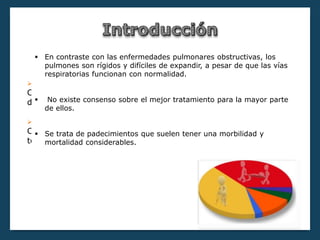 in
Las neuropatías difusas crónicas se clasifican en:
 Enfermedades obstructivas
Caracterizadas por un aumento de la resistencia al flujo del aire
debido a una obstrucción parcial o total a cualquier altura.
 Enfermedades restrictivas
Consiste en una menor distensibilidad de la capacidad pulmonar
total.
 En contraste con las enfermedades pulmonares obstructivas, los
pulmones son rígidos y difíciles de expandir, a pesar de que las vías
respiratorias funcionan con normalidad.
 No existe consenso sobre el mejor tratamiento para la mayor parte
de ellos.
 Se trata de padecimientos que suelen tener una morbilidad y
mortalidad considerables.
 