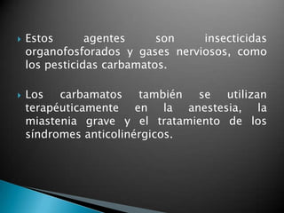  Estos agentes son insecticidas
organofosforados y gases nerviosos, como
los pesticidas carbamatos.
 Los carbamatos también se utilizan
terapéuticamente en la anestesia, la
miastenia grave y el tratamiento de los
síndromes anticolinérgicos.
 