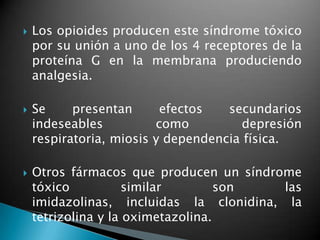  Los opioides producen este síndrome tóxico
por su unión a uno de los 4 receptores de la
proteína G en la membrana produciendo
analgesia.
 Se presentan efectos secundarios
indeseables como depresión
respiratoria, miosis y dependencia física.
 Otros fármacos que producen un síndrome
tóxico similar son las
imidazolinas, incluidas la clonidina, la
tetrizolina y la oximetazolina.
 