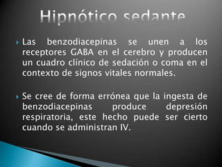  Las benzodiacepinas se unen a los
receptores GABA en el cerebro y producen
un cuadro clínico de sedación o coma en el
contexto de signos vitales normales.
 Se cree de forma errónea que la ingesta de
benzodiacepinas produce depresión
respiratoria, este hecho puede ser cierto
cuando se administran IV.
 