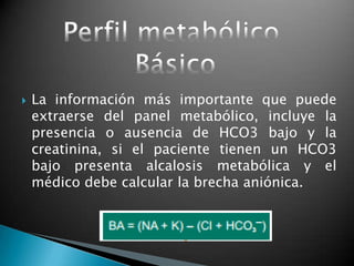  La información más importante que puede
extraerse del panel metabólico, incluye la
presencia o ausencia de HCO3 bajo y la
creatinina, si el paciente tienen un HCO3
bajo presenta alcalosis metabólica y el
médico debe calcular la brecha aniónica.
 