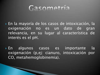  En la mayoría de los casos de intoxicación, la
oxigenación no es un dato de gran
relevancia, en su lugar al característica de
interés es el pH.
 En algunos casos es importante la
oxigenación (p,ej: cianuro, intoxicación por
CO, metahemoglobinemia).
 