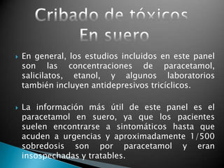  En general, los estudios incluidos en este panel
son las concentraciones de paracetamol,
salicilatos, etanol, y algunos laboratorios
también incluyen antidepresivos tricíclicos.
 La información más útil de este panel es el
paracetamol en suero, ya que los pacientes
suelen encontrarse a sintomáticos hasta que
acuden a urgencias y aproximadamente 1/500
sobredosis son por paracetamol y eran
insospechadas y tratables.
 