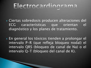  Ciertas sobredosis producen alteraciones del
ECG características que orientan el
diagnóstico y los planes de tratamiento.
 En general los tóxicos tienden a prolongar el
intervalo P-R (que refleja bloqueo nodal) el
intervalo QRS (bloqueo de canal de Na) o el
intervalo Q-T (bloqueo del canal de K).
 