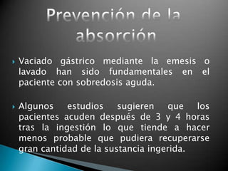  Vaciado gástrico mediante la emesis o
lavado han sido fundamentales en el
paciente con sobredosis aguda.
 Algunos estudios sugieren que los
pacientes acuden después de 3 y 4 horas
tras la ingestión lo que tiende a hacer
menos probable que pudiera recuperarse
gran cantidad de la sustancia ingerida.
 