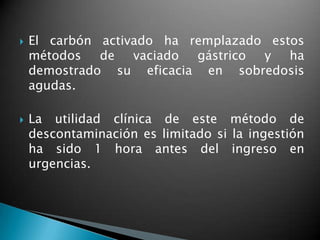  El carbón activado ha remplazado estos
métodos de vaciado gástrico y ha
demostrado su eficacia en sobredosis
agudas.
 La utilidad clínica de este método de
descontaminación es limitado si la ingestión
ha sido 1 hora antes del ingreso en
urgencias.
 