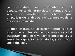  Las sobredosis son frecuentes en el
departamento de urgencias, y aunque raras
veces son mortales se deben seguir
directrices generales para el tratamiento de la
persona intoxicada.
 Cuando se trata de un paciente intoxicado al
igual que en los demás pacientes es vital
asegurarse que no haya compromiso de la vía
aérea, la respiración esta intacta, y los pulsos
son palpables.
 