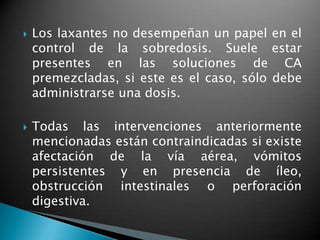  Los laxantes no desempeñan un papel en el
control de la sobredosis. Suele estar
presentes en las soluciones de CA
premezcladas, si este es el caso, sólo debe
administrarse una dosis.
 Todas las intervenciones anteriormente
mencionadas están contraindicadas si existe
afectación de la vía aérea, vómitos
persistentes y en presencia de íleo,
obstrucción intestinales o perforación
digestiva.
 