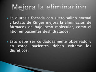  La diuresis forzada con suero salino normal
y lactato de Ringer mejora la eliminación de
fármacos de bajo peso molecular, como el
litio, en pacientes deshidratados.
 Esto debe ser cuidadosamente observado y
en estos pacientes deben evitarse los
diuréticos.
 