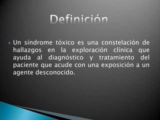  Un síndrome tóxico es una constelación de
hallazgos en la exploración clínica que
ayuda al diagnóstico y tratamiento del
paciente que acude con una exposición a un
agente desconocido.
 