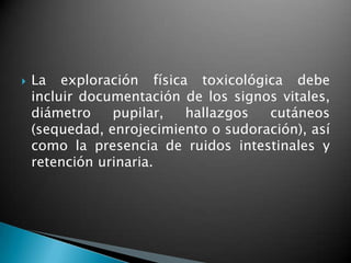  La exploración física toxicológica debe
incluir documentación de los signos vitales,
diámetro pupilar, hallazgos cutáneos
(sequedad, enrojecimiento o sudoración), así
como la presencia de ruidos intestinales y
retención urinaria.
 