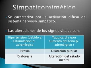  Se caracteriza por la activación difusa del
sistema nervioso simpático.
 Las alteraciones de los signos vitales son:
Hipertensión (debido a
estimulación α-
adrenérgica
Taquicardia (por
aumento del tono β-
adrenérgico )
Pirexia Dilatación pupilar
Diaforesis Alteración del estado
mental
 