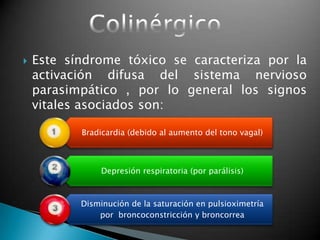  Este síndrome tóxico se caracteriza por la
activación difusa del sistema nervioso
parasimpático , por lo general los signos
vitales asociados son:
Bradicardia (debido al aumento del tono vagal)
Depresión respiratoria (por parálisis)
Disminución de la saturación en pulsioximetría
por broncoconstricción y broncorrea
 