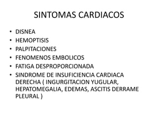 SINTOMAS CARDIACOS
• DISNEA
• HEMOPTISIS
• PALPITACIONES
• FENOMENOS EMBOLICOS
• FATIGA DESPROPORCIONADA
• SINDROME DE INSUFICIENCIA CARDIACA
DERECHA ( INGURGITACION YUGULAR,
HEPATOMEGALIA, EDEMAS, ASCITIS DERRAME
PLEURAL )
 