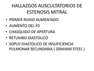HALLAZGOS AUSCULTATORIOS DE
ESTENOSIS MITRAL
• PRIMER RUIDO AUMENTADO
• AUMENTO DEL P2
• CHASQUIDO DE APERTURA
• RETUMBO DIASTOLICO
• SOPLO DIASTOLICO DE INSUFICIENCIA
PULMONAR SECUNDARIA ( GRAHAM STEEL )
 