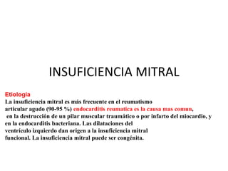 INSUFICIENCIA MITRAL
Etiología
La insuficiencia mitral es más frecuente en el reumatismo
articular agudo (90-95 %) endocarditis reumatica es la causa mas comun,
en la destrucción de un pilar muscular traumático o por infarto del miocardio, y
en la endocarditis bacteriana. Las dilataciones del
ventrículo izquierdo dan origen a la insuficiencia mitral
funcional. La insuficiencia mitral puede ser congénita.
 