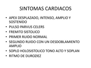SINTOMAS CARDIACOS
• APEX DESPLAZADO, INTENSO, AMPLIO Y
SOSTENIDO
• PULSO PARVUS CELERS
• FREMITO SISTOLICO
• PRIMER RUIDO NORMAL
• SEGUNDO RUIDO CON UN DESDOBLAMIENTO
AMPLIO
• SOPLO HOLOSISTOLICO TONO ALTO Y SOPLAN
• RITMO DE DUROZIEZ
 