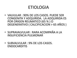 ETIOLOGIA
• VALVULAR : 90% DE LOS CASOS. PUEDE SER
CONGENITA Y ADQUIRIDA. LA ADQUIRIDA ES
POR ORIGEN REUMATICO (65 % ) O
DEGENERATIVO ( CALCIFICACION > 65 AÑOS )
• SUPRAVALVULAR : RARA ACOMPAÑA A LA
INSUFICIENCIA PULMONAR
• SUBVALVULAR : 9% DE LOS CASOS.
ENDOCARDITIS
 