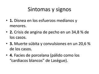 Sintomas y signos
• 1. Disnea en los esfuerzos medianos y
menores.
• 2. Crisis de angina de pecho en un 34,8 % de
los casos.
• 3. Muerte súbita y convulsiones en un 20,6 %
de los casos.
• 4. Facies de porcelana (pálido como los
“cardiacos blancos” de Lasègue).
 