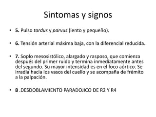 Sintomas y signos
• 5. Pulso tardus y parvus (lento y pequeño).
• 6. Tensión arterial máxima baja, con la diferencial reducida.
• 7. Soplo mesosistólico, alargado y rasposo, que comienza
después del primer ruido y termina inmediatamente antes
del segundo. Su mayor intensidad es en el foco aórtico. Se
irradia hacia los vasos del cuello y se acompaña de frémito
a la palpación.
• 8 .DESDOBLAMIENTO PARADOJICO DE R2 Y R4
 