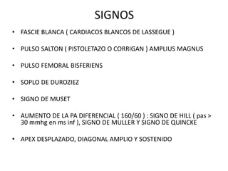 SIGNOS
• FASCIE BLANCA ( CARDIACOS BLANCOS DE LASSEGUE )
• PULSO SALTON ( PISTOLETAZO O CORRIGAN ) AMPLIUS MAGNUS
• PULSO FEMORAL BISFERIENS
• SOPLO DE DUROZIEZ
• SIGNO DE MUSET
• AUMENTO DE LA PA DIFERENCIAL ( 160/60 ) : SIGNO DE HILL ( pas >
30 mmhg en ms inf ), SIGNO DE MULLER Y SIGNO DE QUINCKE
• APEX DESPLAZADO, DIAGONAL AMPLIO Y SOSTENIDO
 