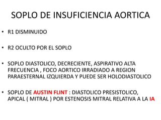 SOPLO DE INSUFICIENCIA AORTICA
• R1 DISMINUIDO
• R2 OCULTO POR EL SOPLO
• SOPLO DIASTOLICO, DECRECIENTE, ASPIRATIVO ALTA
FRECUENCIA , FOCO AORTICO IRRADIADO A REGION
PARAESTERNAL IZQUIERDA Y PUEDE SER HOLODIASTOLICO
• SOPLO DE AUSTIN FLINT : DIASTOLICO PRESISTOLICO,
APICAL ( MITRAL ) POR ESTENOSIS MITRAL RELATIVA A LA IA
 