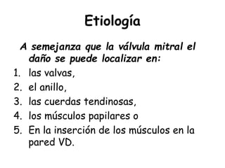Etiología
A semejanza que la válvula mitral el
daño se puede localizar en:
1. las valvas,
2. el anillo,
3. las cuerdas tendinosas,
4. los músculos papilares o
5. En la inserción de los músculos en la
pared VD.
 