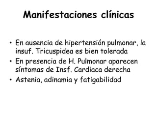Manifestaciones clínicas
• En ausencia de hipertensión pulmonar, la
insuf. Tricuspidea es bien tolerada
• En presencia de H. Pulmonar aparecen
síntomas de Insf. Cardiaca derecha
• Astenia, adinamia y fatigabilidad
 
