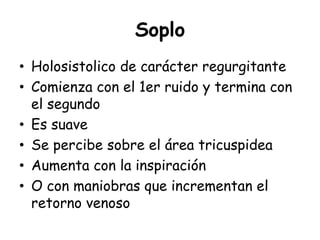 Soplo
• Holosistolico de carácter regurgitante
• Comienza con el 1er ruido y termina con
el segundo
• Es suave
• Se percibe sobre el área tricuspidea
• Aumenta con la inspiración
• O con maniobras que incrementan el
retorno venoso
 